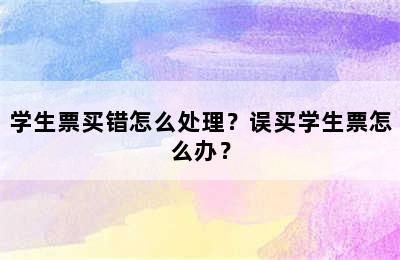 学生票买错怎么处理？误买学生票怎么办？