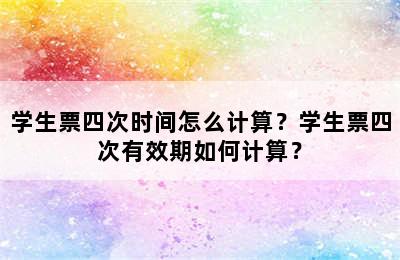 学生票四次时间怎么计算？学生票四次有效期如何计算？