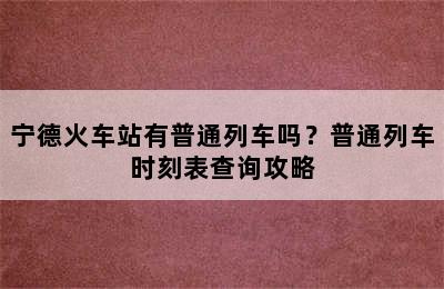 宁德火车站有普通列车吗？普通列车时刻表查询攻略