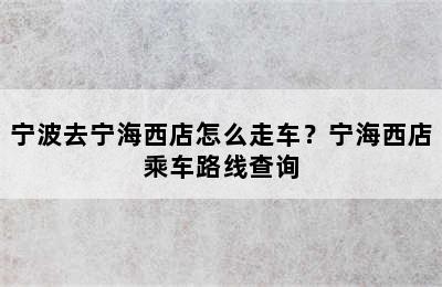 宁波去宁海西店怎么走车？宁海西店乘车路线查询