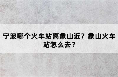 宁波哪个火车站离象山近？象山火车站怎么去？