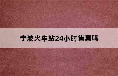 宁波火车站24小时售票吗