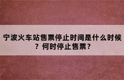 宁波火车站售票停止时间是什么时候？何时停止售票？
