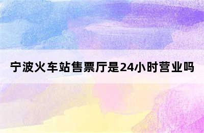 宁波火车站售票厅是24小时营业吗