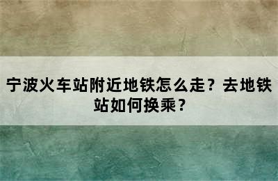 宁波火车站附近地铁怎么走？去地铁站如何换乘？