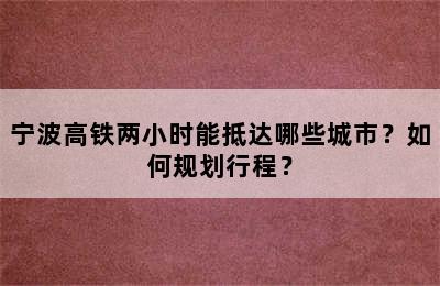 宁波高铁两小时能抵达哪些城市？如何规划行程？