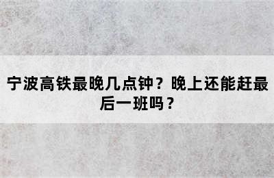 宁波高铁最晚几点钟？晚上还能赶最后一班吗？