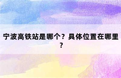 宁波高铁站是哪个？具体位置在哪里？