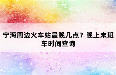 宁海周边火车站最晚几点？晚上末班车时间查询