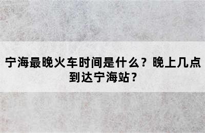 宁海最晚火车时间是什么？晚上几点到达宁海站？