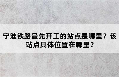 宁淮铁路最先开工的站点是哪里？该站点具体位置在哪里？