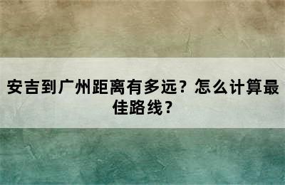 安吉到广州距离有多远？怎么计算最佳路线？