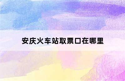 安庆火车站取票口在哪里