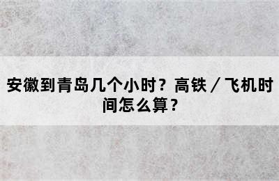 安徽到青岛几个小时？高铁／飞机时间怎么算？