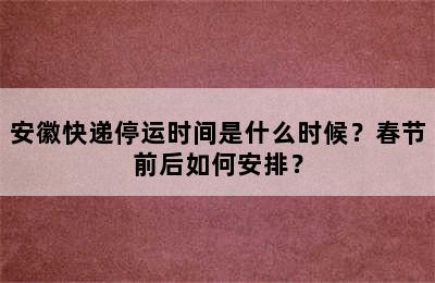 安徽快递停运时间是什么时候？春节前后如何安排？