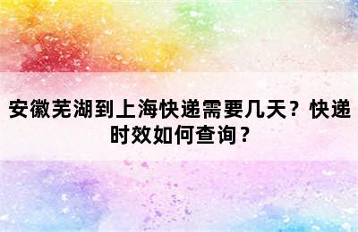 安徽芜湖到上海快递需要几天？快递时效如何查询？