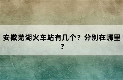 安徽芜湖火车站有几个？分别在哪里？