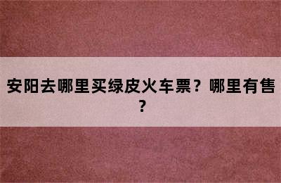 安阳去哪里买绿皮火车票？哪里有售？
