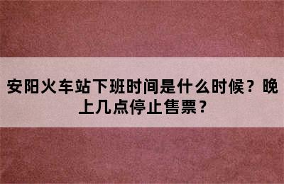 安阳火车站下班时间是什么时候？晚上几点停止售票？
