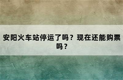 安阳火车站停运了吗？现在还能购票吗？