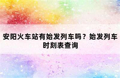 安阳火车站有始发列车吗？始发列车时刻表查询