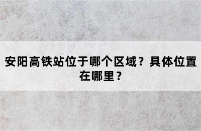 安阳高铁站位于哪个区域？具体位置在哪里？