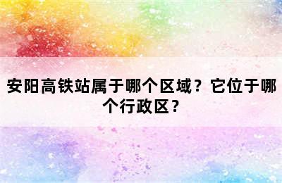 安阳高铁站属于哪个区域？它位于哪个行政区？