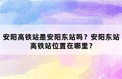 安阳高铁站是安阳东站吗？安阳东站高铁站位置在哪里？