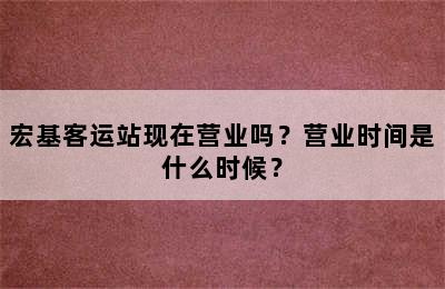 宏基客运站现在营业吗？营业时间是什么时候？