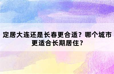 定居大连还是长春更合适？哪个城市更适合长期居住？