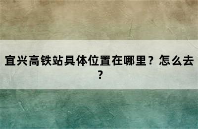 宜兴高铁站具体位置在哪里？怎么去？