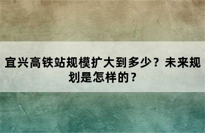 宜兴高铁站规模扩大到多少？未来规划是怎样的？