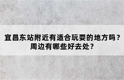 宜昌东站附近有适合玩耍的地方吗？周边有哪些好去处？