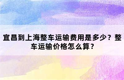 宜昌到上海整车运输费用是多少？整车运输价格怎么算？