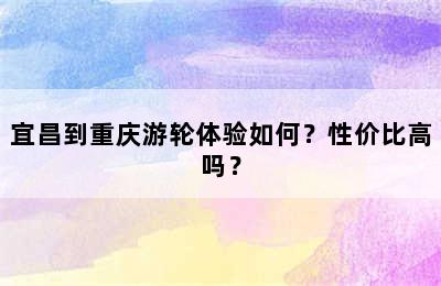 宜昌到重庆游轮体验如何？性价比高吗？