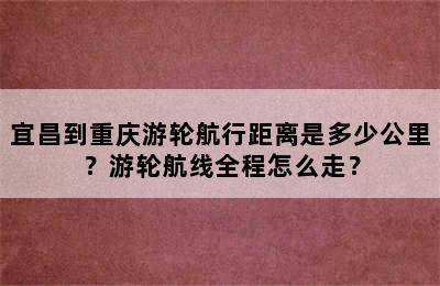 宜昌到重庆游轮航行距离是多少公里？游轮航线全程怎么走？