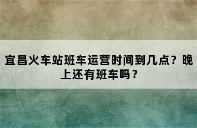宜昌火车站班车运营时间到几点？晚上还有班车吗？