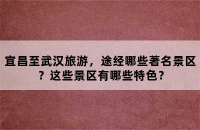 宜昌至武汉旅游，途经哪些著名景区？这些景区有哪些特色？