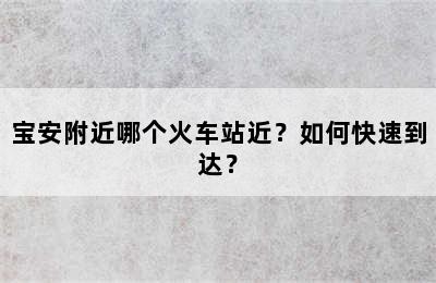 宝安附近哪个火车站近？如何快速到达？