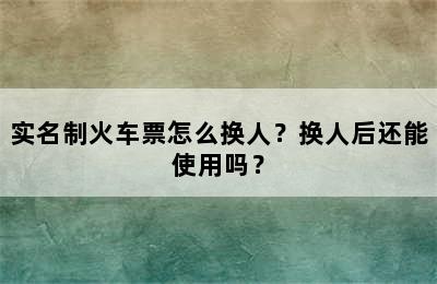 实名制火车票怎么换人？换人后还能使用吗？