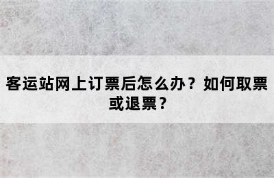 客运站网上订票后怎么办？如何取票或退票？