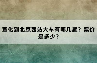 宣化到北京西站火车有哪几趟？票价是多少？