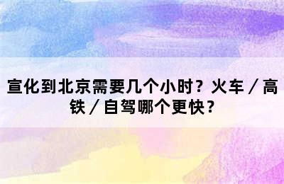宣化到北京需要几个小时？火车／高铁／自驾哪个更快？