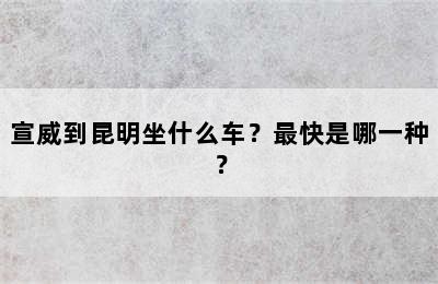 宣威到昆明坐什么车？最快是哪一种？