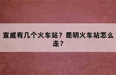 宣威有几个火车站？昆明火车站怎么走？