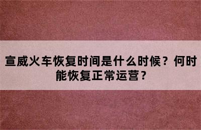 宣威火车恢复时间是什么时候？何时能恢复正常运营？