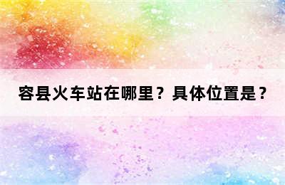 容县火车站在哪里？具体位置是？