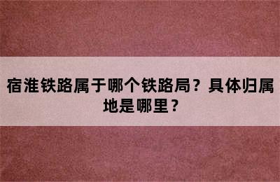 宿淮铁路属于哪个铁路局？具体归属地是哪里？