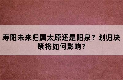 寿阳未来归属太原还是阳泉？划归决策将如何影响？