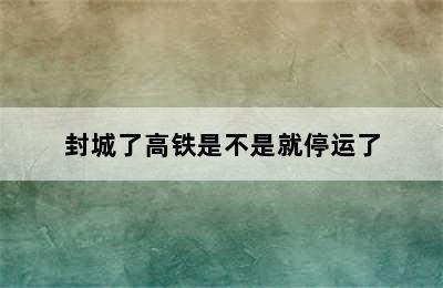 封城了高铁是不是就停运了
